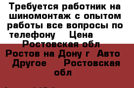 Требуется работник на шиномонтаж с опытом работы все вопросы по телефону  › Цена ­ 700 - Ростовская обл., Ростов-на-Дону г. Авто » Другое   . Ростовская обл.